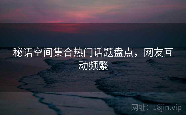 秘语空间集合热门话题盘点，网友互动频繁  第1张