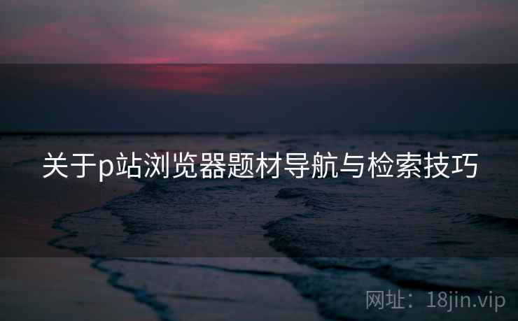 关于p站浏览器题材导航与检索技巧  第2张
